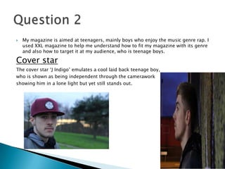  My magazine is aimed at teenagers, mainly boys who enjoy the music genre rap. I
used XXL magazine to help me understand how to fit my magazine with its genre
and also how to target it at my audience, who is teenage boys.
Cover star
The cover star ‘J Indigo’ emulates a cool laid back teenage boy,
who is shown as being independent through the camerawork
showing him in a lone light but yet still stands out.
 
