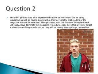  The other photos used also expressed the same as my cover stars as being
inquisitive as well as having depth within their personality that readers of the
magazine want to be revealed. They persisted with the theme of being laid back
yet shady. Boys dominate the magazine typically teenage boys this gives my target
audience something to relate to as they will be mostly teenage boys themselves.
 