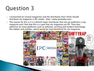  I researched on several magazines and the distributor that I think should
distribute my magazine is IPC media : http://www.ipcmedia.com/
 The reason for this is it is a British major distributor that not yet publishes a rap
magazine and I feel that this is a spot that my magazine can fill. They also
advertise on many platforms such as websites, printing and modern technology
like tablets and mobiles, which would be most beneficial for my magazine.
 