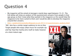  My magazine will be aimed at teenagers mainly boys aged between 15-21. The
link below will show an analysis of the questionnaire answers from people in that
age group so that I knew what they wanted in the magazine as this would help the
magazine to be more suited to them and I would be able to develop the magazine
around their answers.
 http://jaeplummerasmedia.blogspot.co.uk/2013/12/questionnaire-analysis.html
‘XXL’ also has a similar target audience to me as they
Target people who enjoy urban music for example rap
and hip-hop that mainly aims itself at males however
at a more mature age.
 