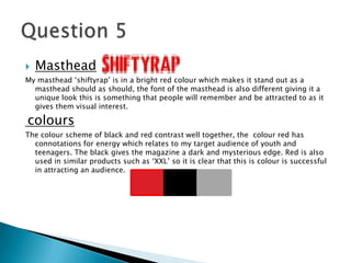  Masthead
My masthead ‘shiftyrap’ is in a bright red colour which makes it stand out as a
masthead should as should, the font of the masthead is also different giving it a
unique look this is something that people will remember and be attracted to as it
gives them visual interest.
colours
The colour scheme of black and red contrast well together, the colour red has
connotations for energy which relates to my target audience of youth and
teenagers. The black gives the magazine a dark and mysterious edge. Red is also
used in similar products such as ‘XXL’ so it is clear that this is colour is successful
in attracting an audience.
 