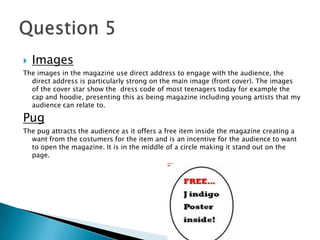  Images
The images in the magazine use direct address to engage with the audience, the
direct address is particularly strong on the main image (front cover). The images
of the cover star show the dress code of most teenagers today for example the
cap and hoodie, presenting this as being magazine including young artists that my
audience can relate to.
Pug
The pug attracts the audience as it offers a free item inside the magazine creating a
want from the costumers for the item and is an incentive for the audience to want
to open the magazine. It is in the middle of a circle making it stand out on the
page.
 