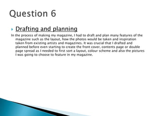  Drafting and planning
In the process of making my magazine, I had to draft and plan many features of the
magazine such as the layout, how the photos would be taken and inspiration
taken from existing artists and magazines. It was crucial that I drafted and
planned before even starting to create the front cover, contents page or double
page spread as I needed to first sort a layout, colour scheme and also the pictures
I was going to choose to feature in my magazine.
 