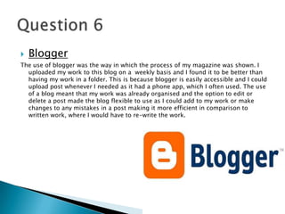  Blogger
The use of blogger was the way in which the process of my magazine was shown. I
uploaded my work to this blog on a weekly basis and I found it to be better than
having my work in a folder. This is because blogger is easily accessible and I could
upload post whenever I needed as it had a phone app, which I often used. The use
of a blog meant that my work was already organised and the option to edit or
delete a post made the blog flexible to use as I could add to my work or make
changes to any mistakes in a post making it more efficient in comparison to
written work, where I would have to re-write the work.
 