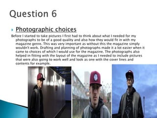  Photographic choices
Before I started to take pictures I first had to think about what I needed for my
photographs to be of a good quality and also how they would fit in with my
magazine genre. This was very important as without this the magazine simply
wouldn't work. Drafting and planning of photographs made it a lot easier when it
came to choices of which I would use for the magazine. The photographs also
helped in fitting with the layout of the magazine as I needed to include pictures
that were also going to work well and look as one with the cover lines and
contents for example.
 