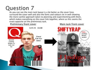 Preliminary front cover Main task front cover
As you can see the main task layout is a lot better as the cover lines
surround the cover well and also the fonts and colours tie in well showing
the more careful approach taken to planning and experimenting with them,
which makes everything on the cover link together, where as this seems the
exact opposite on the preliminary task.
 