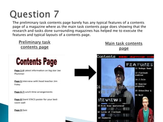 Main task contents
page
Preliminary task
contents page
The preliminary task contents page barely has any typical features of a contents
page of a magazine where as the main task contents page does showing that the
research and tasks done surrounding magazines has helped me to execute the
features and typical layouts of a contents page.
 