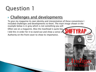  Challenges and developments
To give my magazine its own identity and interpretation of these conventions I
included challenges and developments to them. The main image shown in the
example below is in grey which is not something you will
Often see on a magazine. Also the masthead is quite big
I did this in order for it to stand out and show a sense of
Authority on the front cover to show its importance.
 