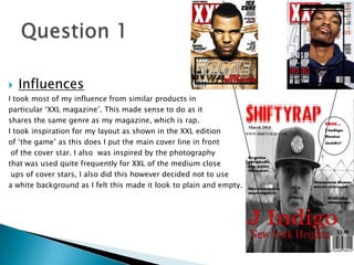  Influences
I took most of my influence from similar products in
particular ‘XXL magazine’. This made sense to do as it
shares the same genre as my magazine, which is rap.
I took inspiration for my layout as shown in the XXL edition
of ‘the game’ as this does I put the main cover line in front
of the cover star. I also was inspired by the photography
that was used quite frequently for XXL of the medium close
ups of cover stars, I also did this however decided not to use
a white background as I felt this made it look to plain and empty.
 