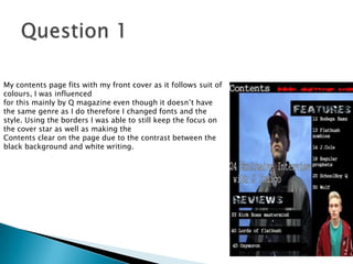 My contents page fits with my front cover as it follows suit of
colours, I was influenced
for this mainly by Q magazine even though it doesn’t have
the same genre as I do therefore I changed fonts and the
style. Using the borders I was able to still keep the focus on
the cover star as well as making the
Contents clear on the page due to the contrast between the
black background and white writing.
 