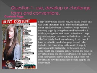 Contents Page:
I kept to my house style of red, black and white, this
was quite important as all of the rock magazines
never break the house style they always keep to it
on every page. By doing the same I believe that it
made my magazine look more professional. I kept
my content page consistent with the front cover as
all of the bands that I named on my front cover I
have included in my double page spread. I also
included the cover story in the content page by
writing a quote that relates to the cover story
underneath the featuring artist. To keep the focus on
my artist I used the effects on Paint.net to make her
lipstick brighter so it would stand out. I chose for
my artist to have red lipstick so I could keep to the
house style.
 