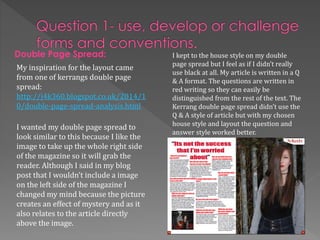 Double Page Spread:
My inspiration for the layout came
from one of kerrangs double page
spread:
http://j4k360.blogspot.co.uk/2014/1
0/double-page-spread-analysis.html
I wanted my double page spread to
look similar to this because I like the
image to take up the whole right side
of the magazine so it will grab the
reader. Although I said in my blog
post that I wouldn’t include a image
on the left side of the magazine I
changed my mind because the picture
creates an effect of mystery and as it
also relates to the article directly
above the image.
I kept to the house style on my double
page spread but I feel as if I didn’t really
use black at all. My article is written in a Q
& A format. The questions are written in
red writing so they can easily be
distinguished from the rest of the text. The
Kerrang double page spread didn’t use the
Q & A style of article but with my chosen
house style and layout the question and
answer style worked better.
 