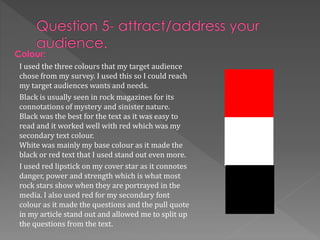 I used the three colours that my target audience
chose from my survey. I used this so I could reach
my target audiences wants and needs.
Black is usually seen in rock magazines for its
connotations of mystery and sinister nature.
Black was the best for the text as it was easy to
read and it worked well with red which was my
secondary text colour.
White was mainly my base colour as it made the
black or red text that I used stand out even more.
I used red lipstick on my cover star as it connotes
danger, power and strength which is what most
rock stars show when they are portrayed in the
media. I also used red for my secondary font
colour as it made the questions and the pull quote
in my article stand out and allowed me to split up
the questions from the text.
Colour:
 