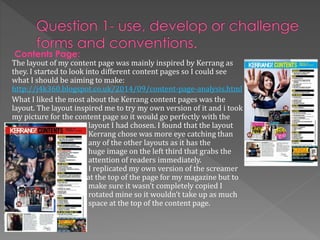Contents Page:
The layout of my content page was mainly inspired by Kerrang as
they. I started to look into different content pages so I could see
what I should be aiming to make:
http://j4k360.blogspot.co.uk/2014/09/content-page-analysis.html
What I liked the most about the Kerrang content pages was the
layout. The layout inspired me to try my own version of it and i took
my picture for the content page so it would go perfectly with the
layout I had chosen. I found that the layout
Kerrang chose was more eye catching than
any of the other layouts as it has the
huge image on the left third that grabs the
attention of readers immediately.
I replicated my own version of the screamer
at the top of the page for my magazine but to
make sure it wasn’t completely copied I
rotated mine so it wouldn’t take up as much
space at the top of the content page.
 