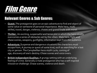 Film Genre
Relevant Genres & Sub Genres:
• Quest: The protagonist goes on an epic adventure to find and object of
  some value or someone of personal importance. Male hero, multi
  skilled, travel, danger, violence, chases and grand finale with moral.
• Thriller: An exciting, suspenseful and tense plot in which the hero usually
  overcomes a series of obstacles set by the villain. Male hero, fight and
  chase scenes, weapons, gunfights, information kept from the audience.
• Adventure: Suspense and dangerous situations the characters must
  escape from, A journey or quest of some kind, such as searching for a lost
  city or person. The CampbellIan hero-myth cycle, coming of
  age, discovery of one's destiny. Chase scenes and voice overs.
• British Indipendant Qualitys: A grungy setting with an underlying
  feeling of crime. Generally a male protagonist who has a self inspired
  mission or challenge. Chase scenes, violence and death.
 