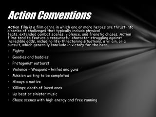 Action Conventions
Action film is a film genre in which one or more heroes are thrust into
a series of challenges that typically include physical
feats, extended combat scenes, violence, and frenetic chases. Action
films tend to feature a resourceful character struggling against
incredible odds, including life-threatening situations, a villain, or a
pursuit, which generally conclude in victory for the hero.
• Fights
• Goodies and baddies
• Protagonist outburst
• Violence - Weapons – knifes and guns
• Mission waiting to be completed
• Always a motive
• Killings; death of loved ones
• Up beat or sinister music
• Chase scenes with high energy and free running
 