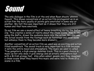Sound
The only dialogue in the film is at the end when Ryan shouts ‘ahhhhh
fuuuck’. This shows conventions of an action film protagonist as in an
action film the hero usually at points gets emotional in some way or
another. We felt this was important as it shows that they are still
human and that have emotions.
In our film we use a sound effect of heavy breathing during the GoPro
clip. This creates a sense of reality about the chase scene. Also it, like
using the GoPro, draws the audience more into the action. We also use
the actual sounds from the footage such as footsteps and vocal noise
but enhance them to they become more dramatic.
Another convention of an action film we used was an exciting and action
filled soundtrack. The sound track is very important to a film because
it sets the entire mood and atmosphere. The music we used is called
True gangsters; a high energy dubstep track. This is a good choice in
music as not only does it give energy and an erratic atmosphere but
with a British grungy feel. Also when asked people said they imagined
a chase scene when they heard this music and were told to think of a
scene in a film.
 