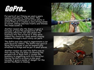 GoPro…
For parts of our filming we used a gopro
camera attached to Toms chest. This
develops the convention of action shots in
action films as it creates a very strong sense
of action, energy and how frantic and intense
the chase scene is.
Another reason why the Gopro is good is
because it gives the perspective of the
perusing character but also draws the
audience into the action as if they were
indeed the character them selves chasing
someone through a multi story car park!
The GoPro was also used to impersonate a car
park security camera. The GoPro was good at
doing this because is can be magnetically
attached to things and be put in small places.
Another reason we used the GoPro was so
that during the clip when its showing the
perspective of Ryan Holt it causes the
audience to empathise with his character.
Having the GoPro on Ryan is also good
because it gives a sense of danger for the
person the Ryan is chasing.
 
