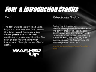 Font & Introduction Credits
Font                                        Introduction Credits


The font we used in our film is called      During our introduction
Project Y. We chose this font because       credits, although we all contributed to
                                            the script, production, editing and
it is bold, ragged, harsh and urban         directing we used one name per credit
almost graffiti like. All of these          because it is more conventional of any
qualities are conventional of action film   film to do that, and I way say even
font. It also fits with our British         more so in an action film because its
independent film style and our Mise en      more snappy and immediate.
Scene.
                                            http://www.youtube.com/watch?v=0uSU7_x
                                            Yd08
 
