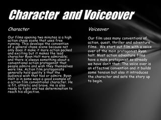 Character and Voiceover
Character                                  Voiceover
Our films opening two minutes is a high    Our film uses many conventions of
action chase scene that uses free
running. This develops the convention      action, quest, thriller and adventure
of a general chase scene because not       films. We start out film with a voice
only does it make it more action packed    over of the main protagonist Ryan
and exciting but it makes the lead
character Ryan Holt more admirable;        holt. Most action adventure films
and there is always something about a      have a male protagonist so already
conventional action protagonist that       we have don’t that. The voice over is
people admire and wish they themselves
were like. Action film protagonists        an effective convention and it builds
generally hold quality's that the          some tension but also it introduces
audience wish that had or admire. Ryan     the character and sets the story up
Holt is in some ways a good example of
a action film conventional character. He   to begin.
is fit, athletic and brave. He is also
ready to fight and has determination to
reach his objective.
 