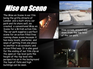 Mise en Scene
The Mise en Scene in our film
being the gritty streets of
London and a multi story car
park and its stare well, we
created a conventional Mise en
Scene for a British action film.     View across, around and
The car park supplies a perfect      down from the top level
scene for an action filled free      of the car park.
running chase scene because it
has many levels, obstacles and
ways of getting from one place
to another in an acrobatic and
action filled way. It is also good
for the ending of our film clip as
the open air top level puts the
height of the top level into
perspective as in the background
the tops of flats and high
buildings can be seen.
 