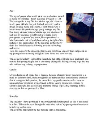 Age
The age of people who would view my production, as well
as being my intended target audience are aged 15 - 24.
The protagonist in my film is a similar age, the character
is a 21 year old who has just finished university and is
driven to leave home and society. I think that is why I
have chosenthis particular age group to target my film.
Due to my viewers being of similar age and situations, I
feel like my audience would be able to relate to my
protagonist. As part of my props, I have positioned a
MacBook and a pair of headphones clearly in sight of the
audience, this again relates to the audience as this shows
them that the character is following modern technology
and trends.
Also this supports the stereotype that young people are stronger than old people as
my protagonist was strong enough to leave home and leave society.
This could potentially support the stereotype that old people are more intelligent and
mature than young people, this is due to my protagonist leaving society to go into the
wild without any training or preparation.
Gender
My productionis all male, this is because the only character in my production is a
male. In common films, male protagonist are represented as the lonesome character
that is strong and independent, for example in my productionthe male character
represents how most men are portrayed in films. As my productioncontains no
female characters, this doesn’t give them the chance to possibly challenge typical
stereotypes that are portrayed in films.
Sexuality
The sexuality I have portrayed in my productionis heterosexual, as this is traditional
in a film. This can be seen through the masculine role of my protagonist character as
he is living on his own.
This confirms the stereotype that men are seen as masculine.
 