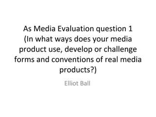 As Media Evaluation question 1
(In what ways does your media
product use, develop or challenge
forms and conventions of real media
products?)
Elliot Ball
 