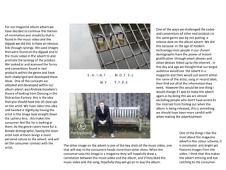 For our magazine album advert we
have decided to continue the themes
of minimalism and simplicity that is
found in the music video and the
digipak we did this to have an obvious
link through synergy. We used images
that were found on the digipak and in
the music video in the advert to also
promote the synergy of the product.
We looked at and assessed the forms
and conventions found in real
products within the genre and have
both challenged and developed these
ideas. One of the concepts we
adopted and developed within our
album advert was Andrew Goodwin’s
theory of looking from Dancing in the
Distraction Factory: this is the idea
that you should have lots of close ups
on the artist. We have taken this idea
and twisted it slightly by having the
artist in the image look straight down
the camera lens, this makes the
consumer feel like he is looking at
them. As the genre caters more for a
female demographic, having the main
artist look at them brings a more
personal nature to the advert, and will
let the consumer connect with the
artist.
The other image on the advert is one of the key shots of the music video, one
that will stay in the consumers heads more than other shots. When the
consumer sees this image in a magazine they will hopefully draw a
correlation between the music video and the album, and if they liked the
music video and the song, hopefully they will go on to buy the album.
One of the ways we challenged the codes
and conventions of other real products in
the same genre was by not putting a
release date on the album advert. We did
this because in the age of modern
technology most people in our chosen
demographic have the power of instant
gratification through smart phones and
other devices linked up to the internet . In
this day and age we thought that our target
audience would see the advert In a
magazine and then would just search either
the name of the artist, song or record label,
then find out all of the information they
need. However this would be one thing I
would change if I was to make the advert
again as by doing this we are almost
excluding people who don’t have access to
the internet from finding out when the
album is being released, this is something
we should have been more careful with
when making the advertisement
One of the things I like the
most about the magazine
advert is the colour scheme, it
is minimalist and bright yet
features images from the
video. I think that this makes
the advert enticing and eye
catching to the consumer.
 