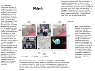 Digipak
This is the digipak
promotional packaging for
our groups product. Within
our product we have used,
developed and challenged
the traditional forms and
conventions of real media
products within our chosen
genre. One of the key
features on digipak’s of this
genre is the use of the
minimalist style, one of the
ways we incorporated this
into our product was to use
images that were all fairly
similar, either by having the
pictures set in the same
location or by having them
of the same item in this
case the vinyl player. We
also used a minimal amount
of text on our digipak to
make it seem more
spacious and bright, one of
the reasons we did this was
in response to the
questionnaires that we had
filled out by members of
the public to gain ideas.
One of the majority of
responses said they like to
have a bright spacious
digipak cover that stands
out on the shelf of the
consumer.
Whilst in our research phase we looked at several digipak’s and identified the
common features that all of them shared. The main feature that kept coming up was
the positioning of the track listing. On every digipak we studied the track list was
always centred on the back of the digipak. As every example we looked at had the
track list in this location we decided to do the same as this is clearly a vital part of the
digipak.
When creating our digipak
the thing we considered the
most was synergy. We
wanted their to be a direct
visual link between every
product in the promotional
package. To create the most
synergy we used common
imagery from the other
products in the package, one
of the images that is featured
on every item is the Image of
the locks on the bridge, the
thinking behind putting this
on every product was for the
consumer to make a visual
link between every product
and realise it is all by the
same artist.
The common theme of having vinyl record players on
the album continues to give the album an indie
aesthetic that fits the genre. However one thing that I
would change if I was to recreate this, would be to use
less images of the record player as I think having it on
the digipak three times is overworking it. I would
instead have the main image as the record player and
the two images on the inside of a singe landscape
image that is split between the two panels
 