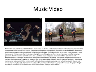 Music Video
Another key feature that was established in the music videos we studied was that almost all of the videos featured elements of live
performance, either utilising a full band or just having a solitary artist playing s guitar and lip syncing. When we were researching
popular elements within the music videos of this genre live playing was the thing that came up the most. I feel as though it gives
the consumer the impression that the band are playing live, even if they cannot afford concert tickets, so as well as featuring a
good story that the audience can relate to it is also a good idea to use live playing to connect with the consumer as well.
Andrew Goodwin's’ Dancing in the distraction factory states the technique of ‘looking’. this involves using numerous closeups of
the band and lead singer as it is what the audience want to see, also the use of looking directly down the camera is a way to allow
the consumer to connect with the artist. Overall i believe that our music video, although may be lacking in quality of shots and
camera movement, it uses the forms and conventions of music videos within the indie genre well. If i was to change one thing it
would be to use a more structured narrative where the characters are more clearly defined.
 