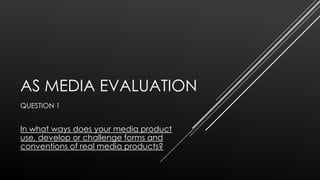 AS MEDIA EVALUATION
QUESTION 1

In what ways does your media product
use, develop or challenge forms and
conventions of real media products?

 
