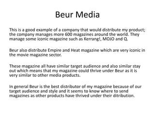 Beur Media
This is a good example of a company that would distribute my product;
the company manages more 600 magazines around the world. They
manage some iconic magazine such as Kerrang!, MOJO and Q.
Beur also distribute Empire and Heat magazine which are very iconic in
the movie magazine sector.
These magazine all have similar target audience and also similar stay
out which means that my magazine could thrive under Beur as it is
very similar to other media products.
In general Beur is the best distributor of my magazine because of our
target audience and style and it seems to know where to send
magazines as other products have thrived under their ditribution.
 