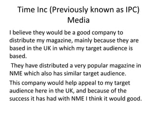 Time Inc (Previously known as IPC)
Media
I believe they would be a good company to
distribute my magazine, mainly because they are
based in the UK in which my target audience is
based.
They have distributed a very popular magazine in
NME which also has similar target audience.
This company would help appeal to my target
audience here in the UK, and because of the
success it has had with NME I think it would good.
 