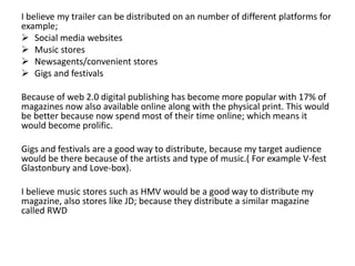 I believe my trailer can be distributed on an number of different platforms for
example;
 Social media websites
 Music stores
 Newsagents/convenient stores
 Gigs and festivals
Because of web 2.0 digital publishing has become more popular with 17% of
magazines now also available online along with the physical print. This would
be better because now spend most of their time online; which means it
would become prolific.
Gigs and festivals are a good way to distribute, because my target audience
would be there because of the artists and type of music.( For example V-fest
Glastonbury and Love-box).
I believe music stores such as HMV would be a good way to distribute my
magazine, also stores like JD; because they distribute a similar magazine
called RWD
 
