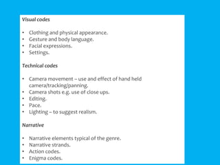 Visual codes
•
•
•
•

Clothing and physical appearance.
Gesture and body language.
Facial expressions.
Settings.

Technical codes

• Camera movement – use and effect of hand held
camera/tracking/panning.
• Camera shots e.g. use of close ups.
• Editing.
• Pace.
• Lighting – to suggest realism.
Narrative
•
•
•
•

Narrative elements typical of the genre.
Narrative strands.
Action codes.
Enigma codes.

 