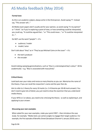 AS Media feedback (May 2014)
Page 2 of 6
Formal tone
As this is an academic subject, always write in the third person. Avoid saying “I”. Instead
say, “This answer will…”
AS Media exam papers don’t usually ask for your opinion, so avoid saying “In my opinion”
or “I think”. So if you’re exploring a point of view, or how something could be interpreted,
you could say, “It could be argued that…” or “This could mean…” or “It could be interpreted
as…”.
Do NOT use the word “people”! – it’s:
audience / reader
model / actor
Don’t talk about “they” as in “They’ve put Michael Caine on the cover” – it’s:
the text’s producer
the encoder
Avoid making sweeping generalisations, such as “blue is a stereotypical boy’s colour”. Write
academically – e.g. “Blue is associated with masculinity”.
Critical theory
Look back over your notes and revise as many theories as you can. Memorise the name of
the theory. If you can recall the researcher’s name and the year then do.
Aim to refer to 1 theory for every 10 marks (i.e. 3-4 theories per 30-40 mark answer). You
don’t need to give lots of detail, you just need to show the examiner that you understand
media theory.
If your MTG is C or above, you need to be criticising the theory - as well as explaining it, and
applying to your answer.
Discussing your own examples
When asked for your own examples, make your point FIRST – then introduce the case
study. For example, “Media texts use camera angles to engage their target audience. For
example, the first episode of Benefits Street (broadcast Channel 4, January 2014) uses a
 