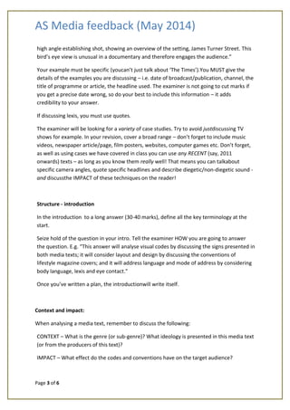 AS Media feedback (May 2014)
Page 3 of 6
high angle establishing shot, showing an overview of the setting, James Turner Street. This
bird’s eye view is unusual in a documentary and therefore engages the audience.”
Your example must be specific (youcan’t just talk about ‘The Times’).You MUST give the
details of the examples you are discussing – i.e. date of broadcast/publication, channel, the
title of programme or article, the headline used. The examiner is not going to cut marks if
you get a precise date wrong, so do your best to include this information – it adds
credibility to your answer.
If discussing lexis, you must use quotes.
The examiner will be looking for a variety of case studies. Try to avoid justdiscussing TV
shows for example. In your revision, cover a broad range – don’t forget to include music
videos, newspaper article/page, film posters, websites, computer games etc. Don’t forget,
as well as using cases we have covered in class you can use any RECENT (say, 2011
onwards) texts – as long as you know them really well! That means you can talkabout
specific camera angles, quote specific headlines and describe diegetic/non-diegetic sound -
and discussthe IMPACT of these techniques on the reader!
Structure - introduction
In the introduction to a long answer (30-40 marks), define all the key terminology at the
start.
Seize hold of the question in your intro. Tell the examiner HOW you are going to answer
the question. E.g. “This answer will analyse visual codes by discussing the signs presented in
both media texts; it will consider layout and design by discussing the conventions of
lifestyle magazine covers; and it will address language and mode of address by considering
body language, lexis and eye contact.”
Once you’ve written a plan, the introductionwill write itself.
Context and impact:
When analysing a media text, remember to discuss the following:
CONTEXT – What is the genre (or sub-genre)? What ideology is presented in this media text
(or from the producers of this text)?
IMPACT – What effect do the codes and conventions have on the target audience?
 