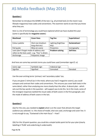 AS Media feedback (May 2014)
Page 4 of 6
Question 1
Remember to introduce the GENRE of the text. E.g. all printed texts (in the mock it was
lifestyle magazines) have codes and conventions. The examiner wants to see that you know
what they are.
Here is a list of terminology you could have explored which we have studied this year
(some is specifically for magazine covers):
Masthead Cover lines Tag line Superlatives!
Colour palette Shot size (medium
long-shot etc)
Lighting (high/low
key)
Exclamatives!
Pull quote Mise-en-scene Proxemics Iconography
Lexis (don’t forget mode of address also
refers to the lexis used – e.g. “You” is direct.
Problem-solving Sell lines
Anchorage Polysemic image
And here are some key semiotic terms you could have used (remember signs?) :o)
Iconic sign Symbolic sign Indexical sign
Signifier Signified Connoted Denoted
Use the over-arching terms ‘primary’ and ‘secondary codes’ too.
If you are given 2 stimuli (as in the mock, where you had 2 magazine covers), you could
compare and contrast their codes and conventions. This ensures you cover both texts in the
same detail, rather than analysing one more closely than the other. A decent plan - which
sets out the key words in the question - will support you to do this. So in the mock, some of
the strongest responses tackled the visual codes of both covers in the first paragraph, and
the mode of address of both covers in the last.
Question 2
2(a) For this one, you needed to explain what is on the cover that attracts the target
audience you selected. I.e. the choice of model, shot size used, anchorage and cover line. It
is not enough to say, “Eastwood is the main focus” – how?
2(b) For this 10 point question, you could do a simple bullet-point list for your plan (clearly
labelling it ‘PLAN’ and underlining it underneath).
 