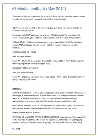 AS Media feedback (May 2014)
Page 5 of 6
This question referred to what you see in the text. For a 10 point question, you should aim
to make 3-4 points, which you explain with evidence from the text.
2[c] From here until the end of the exam (including Q.3) this is your chance to show the
examiner what you can do!
You should state HOW audiences are targeted – THEN introduce the case studies. To
answer this question, you could have written a plan which shows something like this:
INTRODUCTION –Will introduce how audiences are targeted (specifically focusing here
onlexis, MOA, shot sizes, mise-en-scene) + state this answer + introduce examples
(+details)
PRIMARY CODES: AV + PRINT
Lexis, mode of address
Cases: AV – Channel 4 documentary ‘Benefits Street’ (Jan.2014) + Print - Sky News online
story ‘Rio preparation ‘worst ever’ (April 2014)
SECONDARY CODES: AV + PRINT
Shot sizes, mise-en-scene
Cases: AV – Lady Gaga ‘Applause’ music video (2013) + Print – Dolce & Gabbana ‘Catholic’
spring campaign 2014 advert.
Question 3
ALWAYS INTRODUCE the terms in your introduction: what is representation? Define what a
stereotype is. Remember to state that the media CONSTRUCTS representations – a media
text is not a ‘window on the world’. This is key to showing your understanding of
representation – so you may well finish this answer with this conclusion as well.
Guess what – you need a plan! (It’s a long answer – 30 points here). Spend 10/50 minutes
planning your answer. You may have heard this - fail to plan and you plan to fail.
Do NOT use the stimulus material.
THERE ARE NO MARKS FOR SWEEPING GENERALISATIONS. You are banned from saying,“all
of the media do this or that”. This is NOT the place to say, “The media represent young
people as hooligans and older people as grumpy.” No they don’t. Some do, some don’t.
 