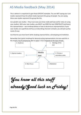 AS Media feedback (May 2014)
Page 6 of 6
This is where it is important to give those SPECIFIC examples. You are NOT saying your case
studies represent how the whole media represent this group of people. You are saying
these case studies represent this group like this.
Use specific case studies – they must cases you know really well (see earlier notes on using
case studies). With your case studies, you MUST say HOW the text CONSTRUCTS (achieves)
this representation – see mindmap below on how to deconstruct representations.If your
case studies are superficial and focus on describing character and plot, you will pick up few
marks (if any).
Use theories you have learnt while studying representation, stereotyping and mediation.
Remember the 6 point mindmap for deconstructing representations (no one used this in
the mock!). You’ll certainly be able to apply 1-4 (5-6 depend on the type of text):
Media
text
1. Ideology of the
text
2. Primary +
secondary codes
3. Mediation4. Main focus
5. Opinion leaders
6. Audience
You know all this stuff
already!Good luck on Friday!
 