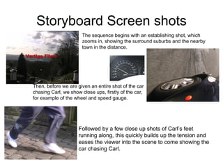 Storyboard Screen shots The sequence begins with an establishing shot, which zooms in, showing the surround suburbs and the nearby town in the distance. Then, before we are given an entire shot of the car chasing Carl, we show close ups, firstly of the car, for example of the wheel and speed gauge. Followed by a few close up shots of Carl’s feet running along, this quickly builds up the tension and eases the viewer into the scene to come showing the car chasing Carl.  