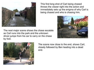 This first long shot of Carl being chased throws the viewer right into the action and immediately sets up the enigma of why Carl is being chased and who is chasing him.  The next major scene shows the chase escalate as Carl runs into the park and the unknown driver jumps from his car to carry on the chase by foot.   The scene now close to the end, shows Carl, closely followed by Ben leading into a dead end.  