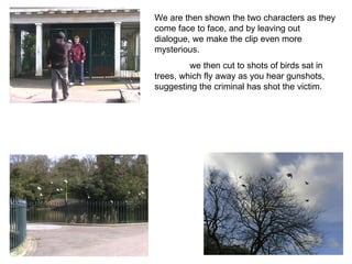 We are then shown the two characters as they come face to face, and by leaving out dialogue, we make the clip even more mysterious. we then cut to shots of birds sat in trees, which fly away as you hear gunshots, suggesting the criminal has shot the victim. 