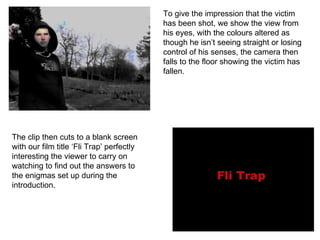 To give the impression that the victim has been shot, we show the view from his eyes, with the colours altered as though he isn’t seeing straight or losing control of his senses, the camera then falls to the floor showing the victim has fallen. The clip then cuts to a blank screen with our film title ‘Fli Trap’ perfectly interesting the viewer to carry on watching to find out the answers to the enigmas set up during the introduction. 