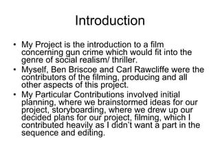 Introduction My Project is the introduction to a film concerning gun crime which would fit into the genre of social realism/ thriller. Myself, Ben Briscoe and Carl Rawcliffe were the contributors of the filming, producing and all other aspects of this project. My Particular Contributions involved initial planning, where we brainstormed ideas for our project, storyboarding, where we drew up our decided plans for our project, filming, which I contributed heavily as I didn’t want a part in the sequence and editing. 