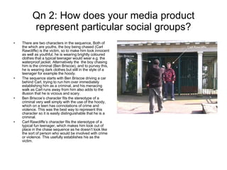 Qn 2: How does your media product represent particular social groups? There are two characters in the sequence, Both of the which are youths, the boy being chased (Carl Rawcliffe) is the victim, so to make him look innocent as well as youthful, he is wearing brightly coloured clothes that a typical teenager would wear e.g. the waterproof jacket. Alternatively the  the boy chasing him is the criminal (Ben Briscoe), and to purvey this, he is wearing dark clothes but still in the style of a teenager for example the hoody. The sequence starts with Ben Briscoe driving a car behind Carl, trying to run him over immediately establishing him as a criminal, and his menacing walk as Carl runs away from him also adds to the illusion that he is vicious and scary. Ben Briscoe’s character fits the stereotype of a criminal very well simply with the use of the hoody, which on a teen has connotations of crime and violence. This was the best way to represent this character so it is easily distinguishable that he is a criminal. Carl Rawcliffe’s character fits the stereotype of a typical fun teenager, which makes him look out of place in the chase sequence as he doesn’t look like the sort of person who would be involved with crime or violence. This usefully establishes his as the victim. Ben Briscoe Carl Rawcliffe 