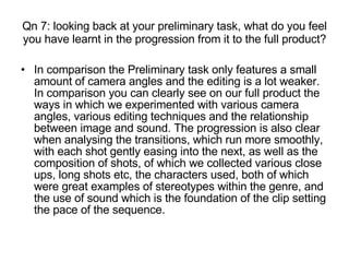 Qn 7: looking back at your preliminary task, what do you feel you have learnt in the progression from it to the full product? In comparison the Preliminary task only features a small amount of camera angles and the editing is a lot weaker. In comparison you can clearly see on our full product the ways in which we experimented with various camera angles, various editing techniques and the relationship between image and sound. The progression is also clear when analysing the transitions, which run more smoothly, with each shot gently easing into the next, as well as the composition of shots, of which we collected various close ups, long shots etc, the characters used, both of which were great examples of stereotypes within the genre, and the use of sound which is the foundation of the clip setting the pace of the sequence.   