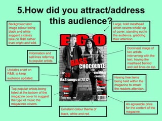 5.How did you attract/address
             this audience?
Background and                                                   Large, bold masthead
image colour being                                               which covers whole top
black and white                                                  of cover, standing out to
suggest a classy                                                 the audience, grabbing
take on R&B rather                                               their attention.
than bright and wild.
                                                                           Dominant image of
               Information and                                             two artists,
               sell lines referring                                        intervening with the
               to popular artists.                                         text, having the
                                                                           masthead behind
                                                                           and sell lines on top.
Updates chart on
R&B, to keep
audience updated.                                                Having free items
                                                                 being held within the
                                                                 magazine to attract
  Top popular artists being                                      the readers attention.
  listed at the bottom of the
  magazine cover to suggest
  the type of music the
  magazines covers.                                                       An agreeable price
                                      Constant colour theme of            for the content of the
                                                                          magazine.
                                      black, white and red.
 