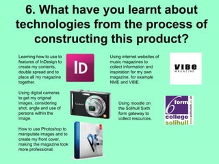 6. What have you learnt about
technologies from the process of
    constructing this product?
Learning how to use to     Using internet websites of
features of InDesign to    music magazines to
create my contents,        collect information and
double spread and to       inspiration for my own
place all my magazine      magazine, for example
together.                  NME and VIBE.

Using digital cameras
to get my original
images, considering            Using moodle on
shot, angle and use of         the Solihull Sixth
persons within the             form gateway to
image.                         collect resources.

How to use Photoshop to
manipulate images and to
create my front cover,
making the magazine look
more professional.
 