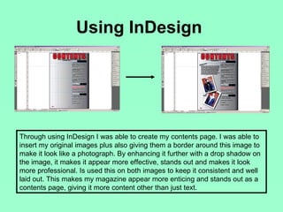 Using InDesign




Through using InDesign I was able to create my contents page. I was able to
insert my original images plus also giving them a border around this image to
make it look like a photograph. By enhancing it further with a drop shadow on
the image, it makes it appear more effective, stands out and makes it look
more professional. Is used this on both images to keep it consistent and well
laid out. This makes my magazine appear more enticing and stands out as a
contents page, giving it more content other than just text.
 